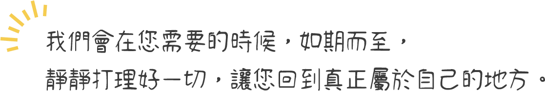 我們會在您需要的時候，如期而至，靜靜打理好一切，讓您回到真正屬於自己的地方。